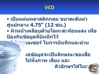 VCD เป็นแผ่นพลาสติกกลม ขนาดเส้นผ่าศูนย์กลาง  4.75 " ( 12   ซม .)  ผิวหน้าเคลือบด้วยโลหะสะท้อนแสง เพื่อป้องกันข้อมูลที่บันทึกไว้  ใช้แสงเลเซอร์ ในการบันทึกและอ่านข้อมูล  การเสนอข้อมูลจะเป็นลักษณะของสื่อประสมที่ให้ทั้งภาพ เสียง และ  ตัวอักษรได้ในเวลาเดียวกัน  CD-R   CD-RW 