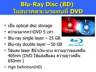เป็น  optical disc storage ความจุมากกว่า DVD   5  เท่า Blu-ray single layer – 25 GB Blu-ray double layer  – 50 GB ใช้แสง  laser  สีน้ำเงิน - ม่วง ความยาวของคลื่น  405nm  ( DVD   ใช้แสงสีแดง ความยาวคลื่น  650nm  ) High Definition ( HD )   Blu-Ray Disc (BD)  ในอนาคตจะมาแทนที่  DVD 