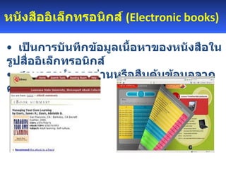 หนังสืออิเล็กทรอนิกส์  ( Electronic books )      เป็นการบันทึกข้อมูลเนื้อหาของหนังสือในรูปสื่ออิเล็กทรอนิกส์  สามารถทำการอ่านหรือสืบค้นข้อมูลจากคอมพิวเตอร์ได้ 