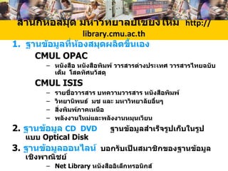 สำนักหอสมุด มหาวิทยาลัยเชียงใหม่  http:// library .cmu.ac.th ฐานข้อมูลที่ห้องสมุดผลิตขึ้นเอง CMUL   OPAC หนังสือ หนังสือพิมพ์ วารสารต่างประเทศ วารสารไทยฉบับเต็ม  โสตทัศนวัสดุ CMUL ISIS รายชื่อวารสาร  บทความวารสาร  หนังสือพิมพ์  วิทยานิพนธ์  มช และ มหาวิทยาลัยอื่นๆ สิ่งพิมพ์ภาคเหนือ พลังงานใหม่และพลังงานหมุนเวียน 2.  ฐานข้อมูล  CD  DVD   ฐานข้อมูลสำเร็จรูปเก็บในรูปแบบ   Optical Disk 3.  ฐานข้อมูลออนไลน์   บอกรับเป็นสมาชิกของฐานข้อมูลเชิงพาณิชย์ Net Library  หนังสืออิเล็กทรอนิกส์ Gollier Online  สารานุกรมออนไลน์  สารานุกรมมัลติมีเดีย Ingenta  Emerald  Proquest  SciDirext IEEE  วารสารอิเล็กทรอนิกส์ 