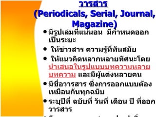 วารสาร   ( Periodicals, Serial, Journal, Magazine ) มีรูปเล่มที่แน่นอน  มีกำหนดออกเป็นระยะ ให้ข่าวสาร ความรู้ที่ทันสมัย ให้แนวคิดหลากหลายทัศนะโดย นำเสนอในรูปแบบบทความหลายบทความ  และมีผู้แต่งหลายคน  มีชื่อวารสาร ซึ่งการออกแบบต้องเหมือนกันทุกฉบับ ระบุปีที่ ฉบับที่ วันที่ เดือน ปี ที่ออกวารสาร มีเลขมาตรฐานสากลประจำสิ่งพิมพ์ต่อเนื่อง   (ISSN) International Standard Serial Number 