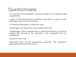 Questionnaire
It is a written list of questions, answers to which are recorded by the
respondents.
Layout of the questionnaire should be such that it is easy to read,
pleasing to eyes and easy to follow.
It should be developed in interactive style.
Advantages: Less expensive and provides anonymity.
Disadvantage: When questionnaire is administered there is no one to
explain the meaning of the questions if the respondent has not
understood.
Response rate is low.
Researcher does not get spontaneous responses. The respondent
gets opportunity to consult others.
 