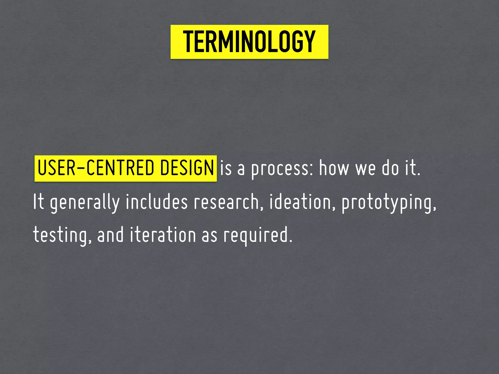 TERMINOLOGY
USER-CENTRED DESIGN is a process: how we do it.
It generally includes research, ideation, prototyping,
testing, and iteration as required.
 