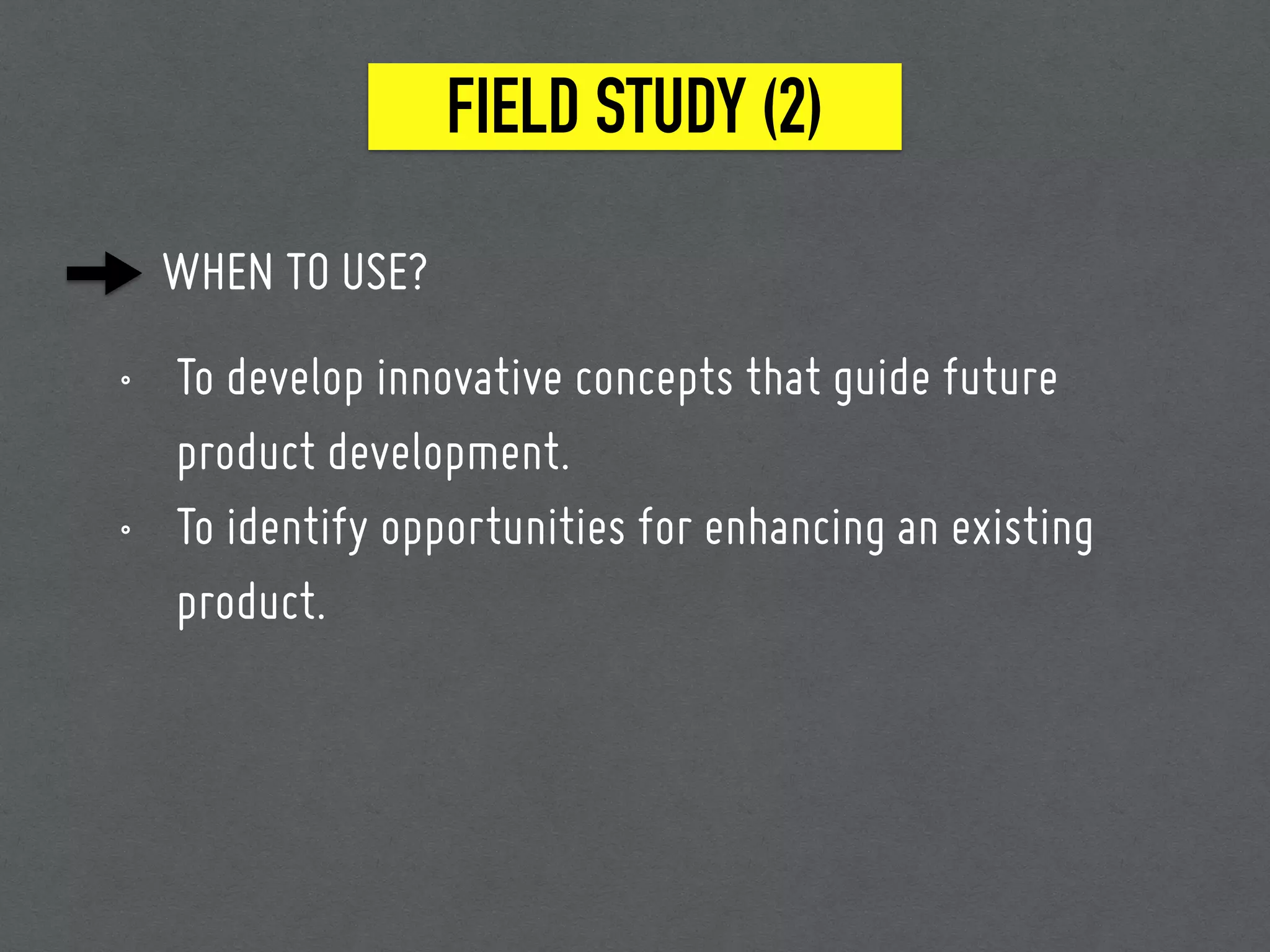 FIELD STUDY (2)
WHEN TO USE?
• To develop innovative concepts that guide future
product development.
• To identify opportunities for enhancing an existing
product.
 