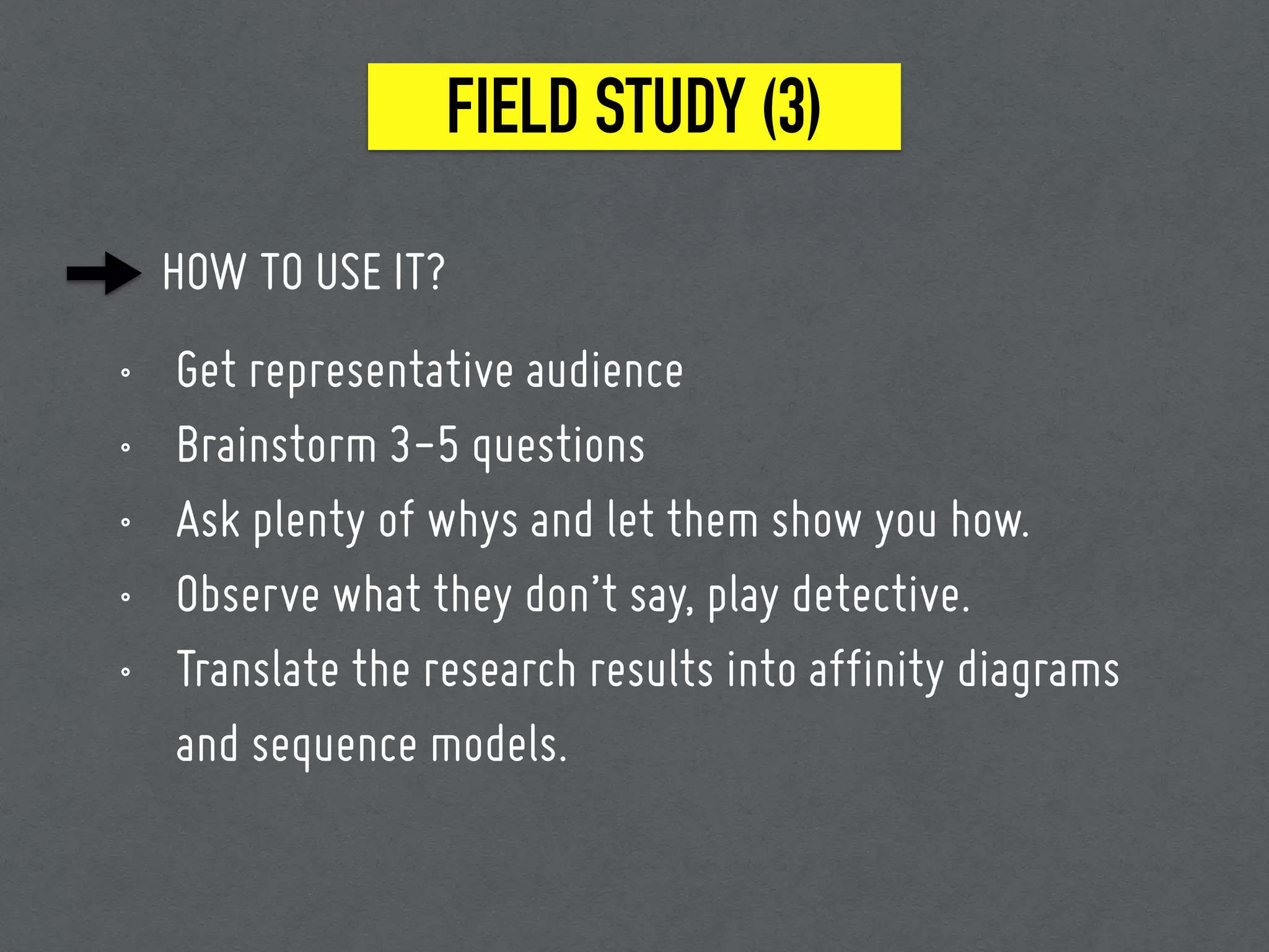 FIELD STUDY (3)
HOW TO USE IT?
• Get representative audience
• Brainstorm 3-5 questions
• Ask plenty of whys and let them show you how.
• Observe what they don’t say, play detective.
• Translate the research results into affinity diagrams
and sequence models.
 