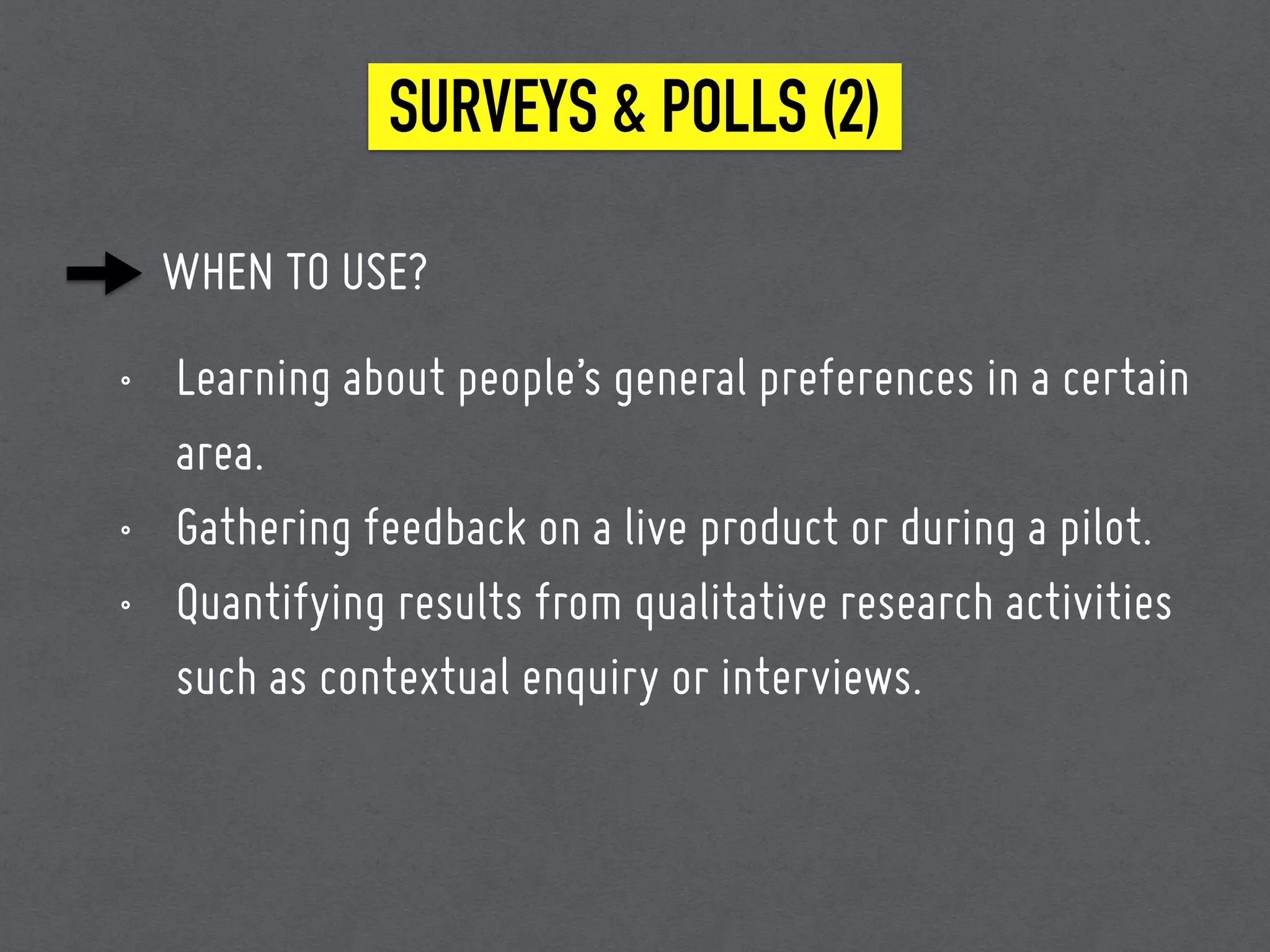 WHEN TO USE?
• Learning about people’s general preferences in a certain
area.
• Gathering feedback on a live product or during a pilot.
• Quantifying results from qualitative research activities
such as contextual enquiry or interviews.
SURVEYS & POLLS (2)
 