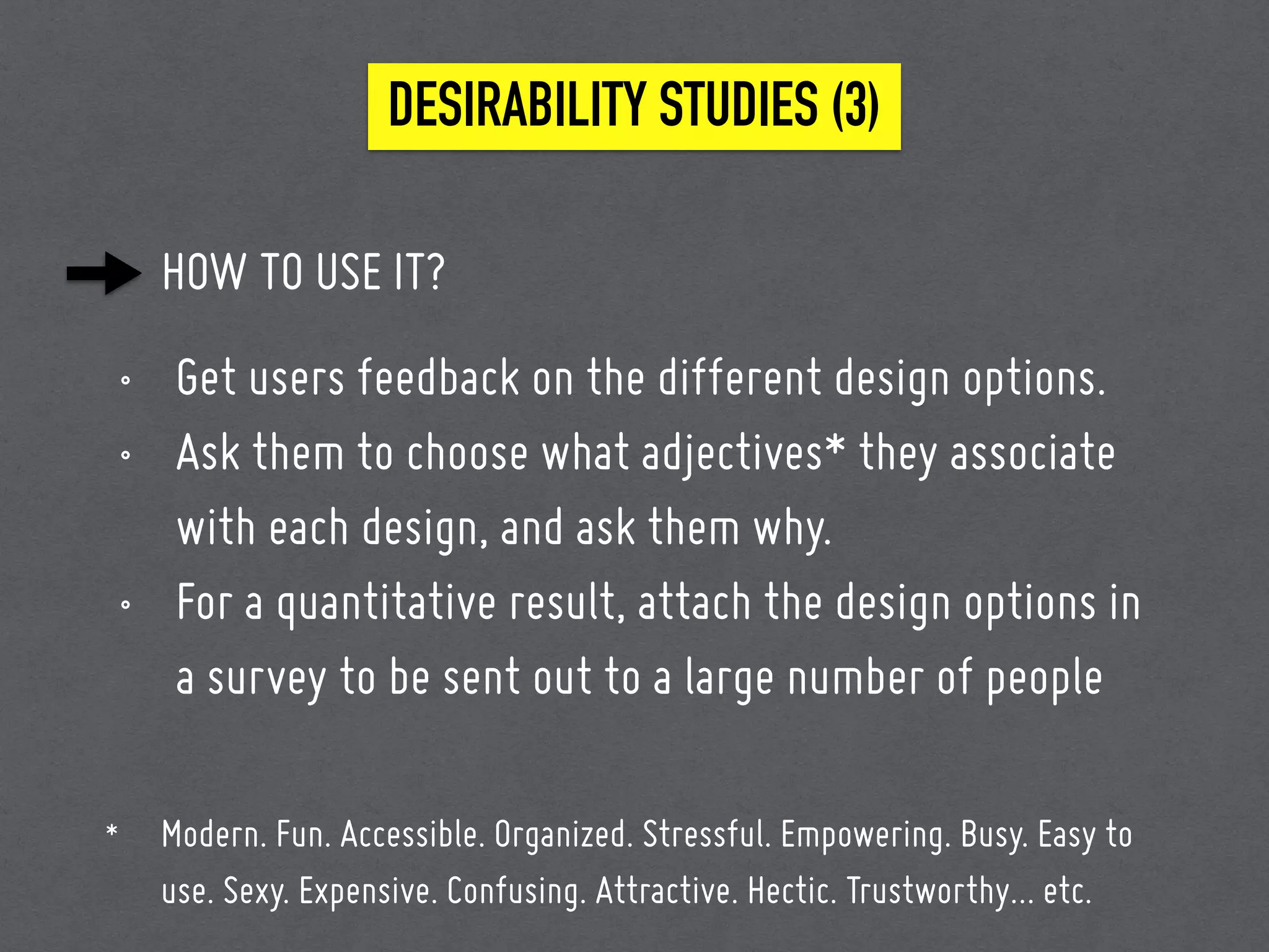 HOW TO USE IT?
• Get users feedback on the different design options.
• Ask them to choose what adjectives* they associate
with each design, and ask them why.
• For a quantitative result, attach the design options in
a survey to be sent out to a large number of people
DESIRABILITY STUDIES (3)
* Modern. Fun. Accessible. Organized. Stressful. Empowering. Busy. Easy to
use. Sexy. Expensive. Confusing. Attractive. Hectic. Trustworthy… etc.
 