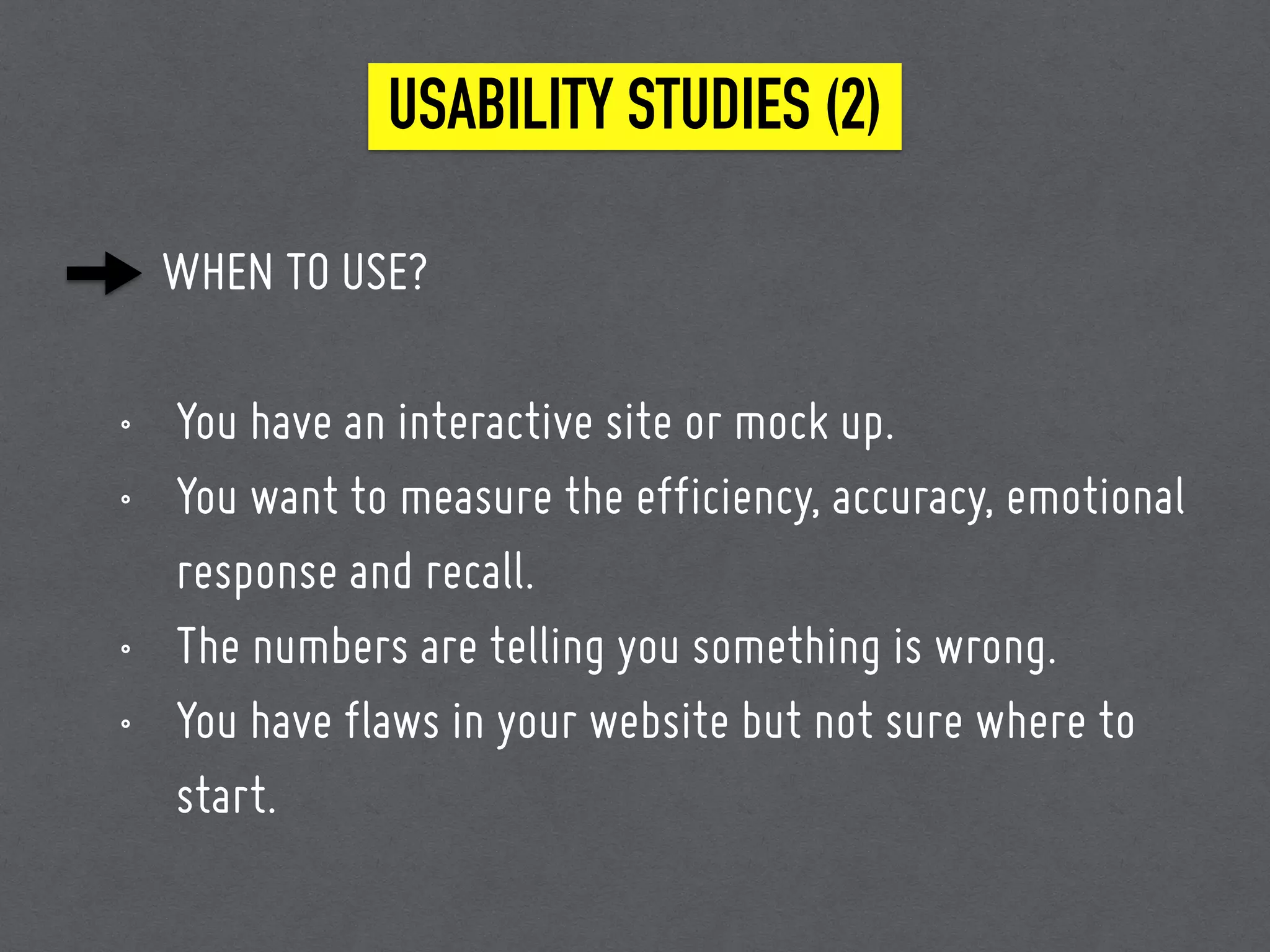 WHEN TO USE?
• You have an interactive site or mock up.
• You want to measure the efficiency, accuracy, emotional
response and recall.
• The numbers are telling you something is wrong.
• You have flaws in your website but not sure where to
start.
USABILITY STUDIES (2)
 