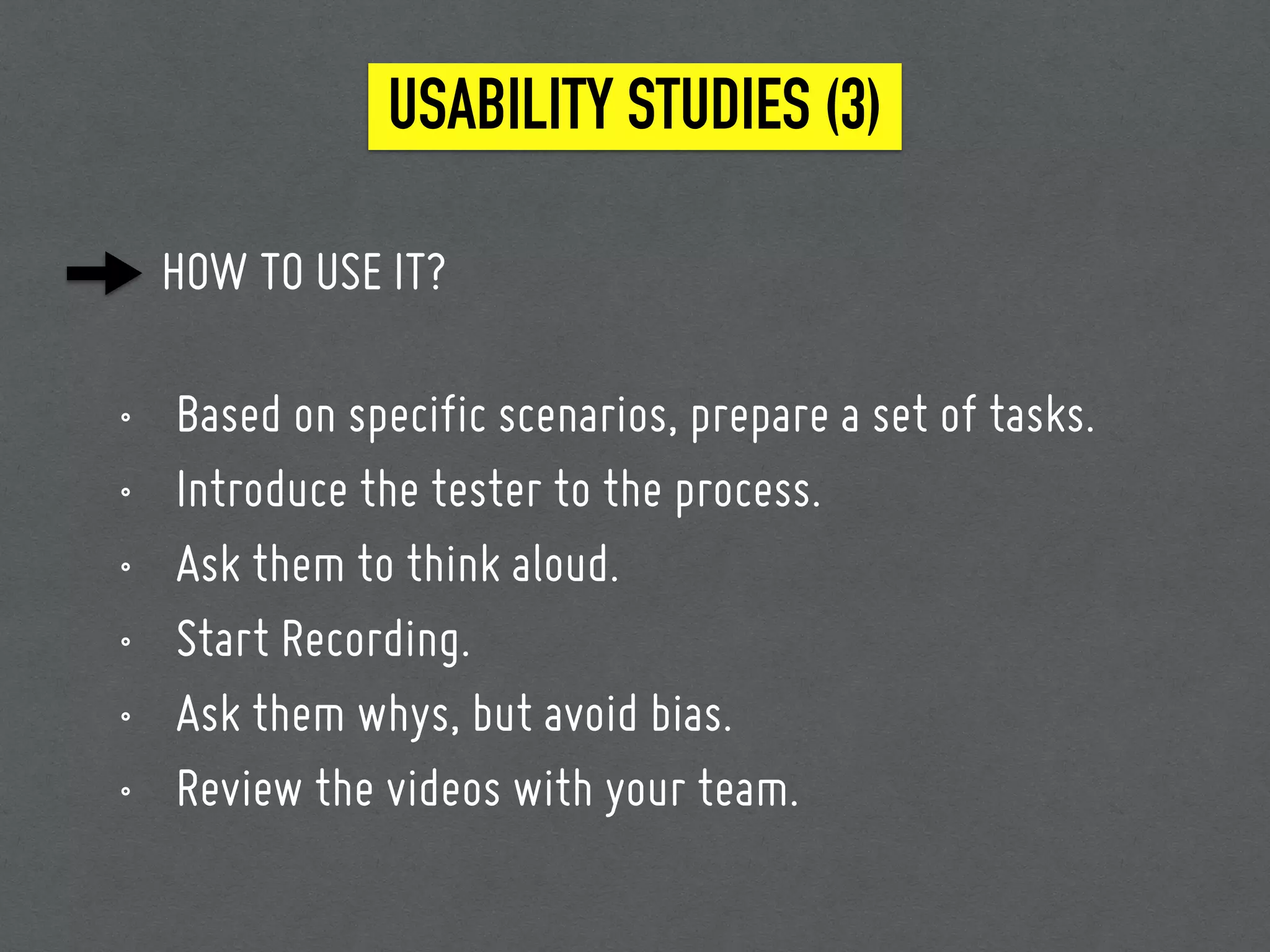 HOW TO USE IT?
• Based on specific scenarios, prepare a set of tasks.
• Introduce the tester to the process.
• Ask them to think aloud.
• Start Recording.
• Ask them whys, but avoid bias.
• Review the videos with your team.
USABILITY STUDIES (3)
 