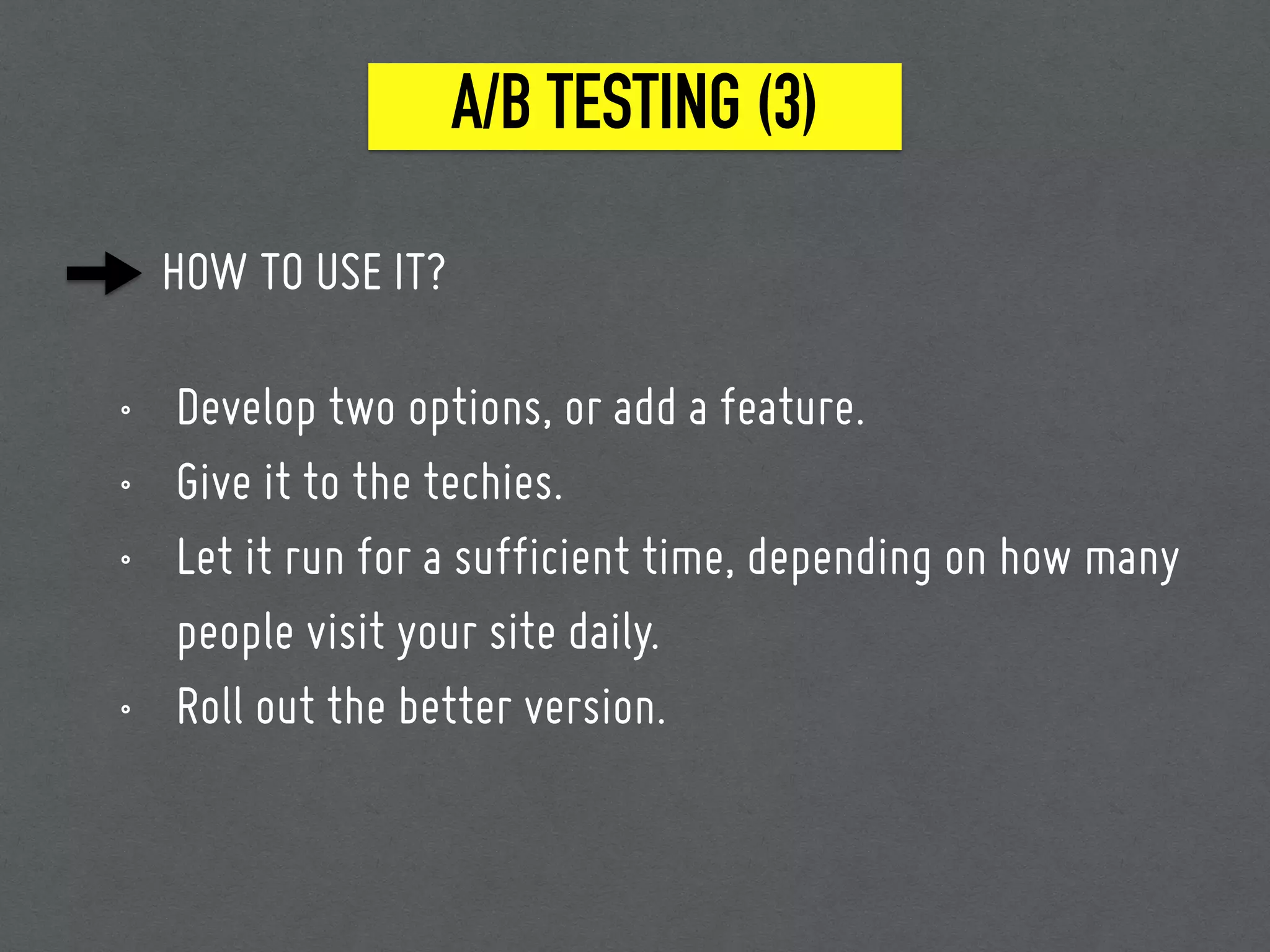 HOW TO USE IT?
• Develop two options, or add a feature.
• Give it to the techies.
• Let it run for a sufficient time, depending on how many
people visit your site daily.
• Roll out the better version.
A/B TESTING (3)
 