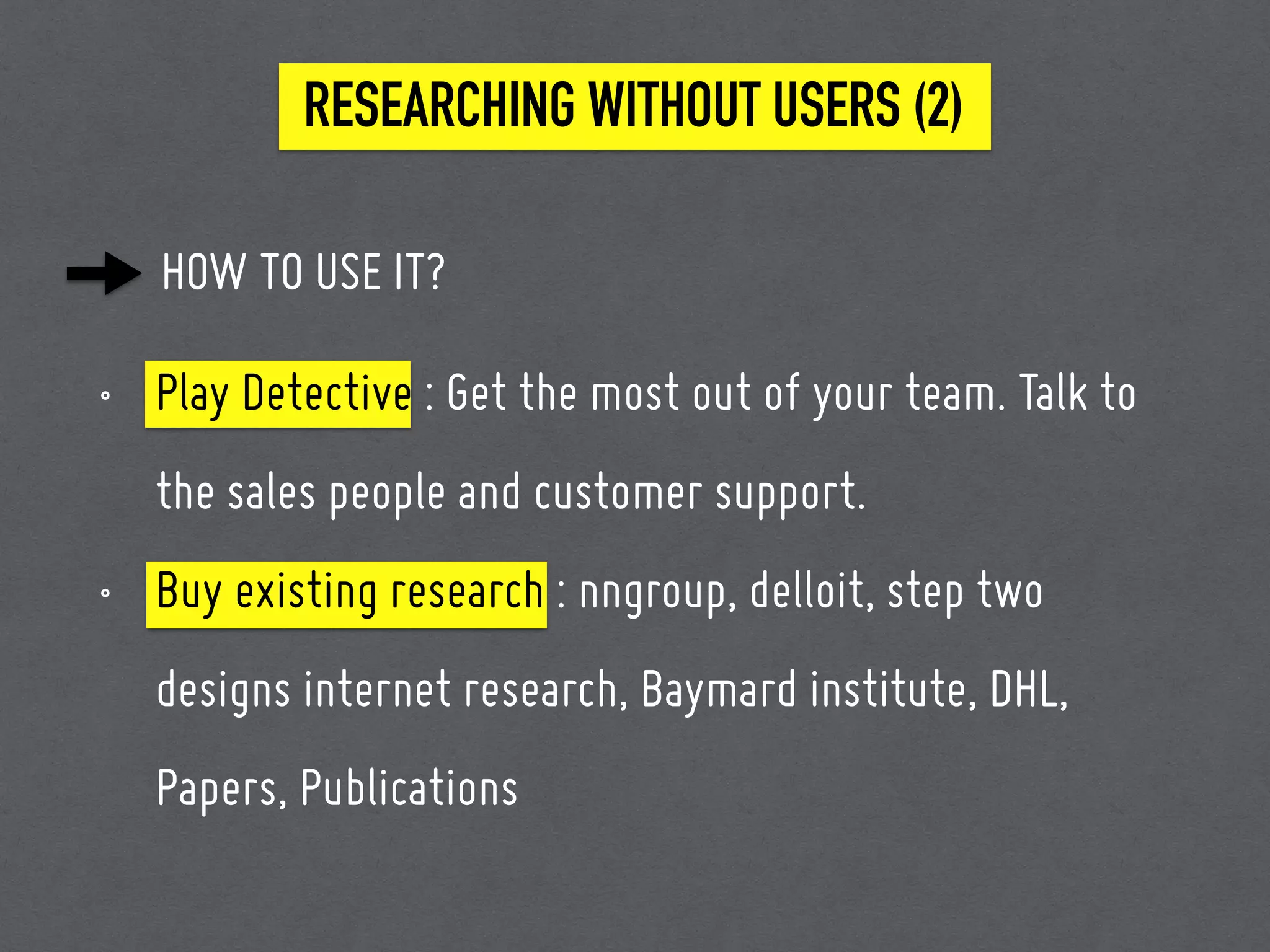 HOW TO USE IT?
RESEARCHING WITHOUT USERS (2)
• Play Detective : Get the most out of your team. Talk to
the sales people and customer support.
• Buy existing research : nngroup, delloit, step two
designs internet research, Baymard institute, DHL,
Papers, Publications
 