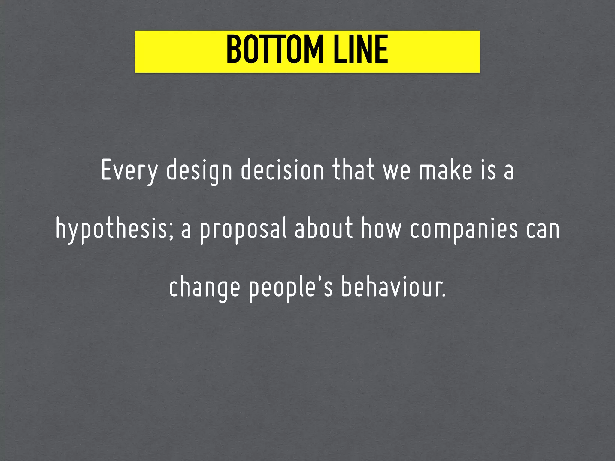 BOTTOM LINE
Every design decision that we make is a
hypothesis; a proposal about how companies can
change people's behaviour.
 