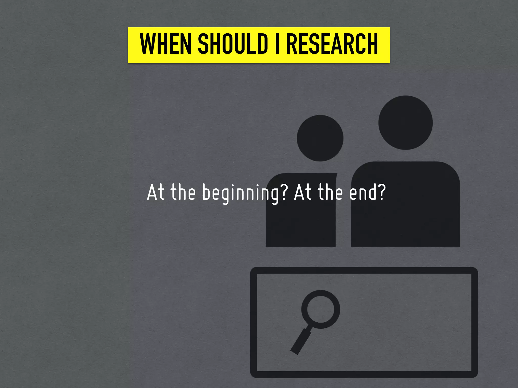 WHEN SHOULD I RESEARCH
At the beginning? At the end?
 