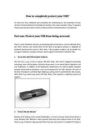 How to completely protect your USB?
As more and more individuals and enterprises are emphasizing on the importance of data
security. Password protection technology has become a hot topic nowadays. Today, I'm going to
show my own opinions about a variety of data protection methods based on my experience.

Part one: Protect your USB from being accessed
There's a kind of products that aims at protecting external hard drives, such as USB flash drive,
pen drive, memory card, thumb drive etc.This kind of encryption products is designed for
password protecting files stored in flash drives. USB encryption products can be divided into
encryption hardware, encryption software and encryption method built in Windows OSes.
1.

Secure data with USB encryption hardware.

The first one is just a kind of special USB flash drives with built-in fingerprint processing
technology, some USB encryption hard drive allows owner to set several admin fingerprints and
user fingerprints. In addition to the fingerprints identification, the USB encryption hardware
provides second layer of protection---you can set password for the USB. However, the price of
this kind of hardware is a little bit high. Maybe you will say that it's worthwhile for data security,
while what if you need many these USB flash drives? That would be a significant amount of
expense.

2.

Protect USB with bitlocker

Bitlocker drive belongs to the second classification; it is free to encrypt external hard drives in
some Windows OSes. Bitlocker is able to protect hard drives from physical access to the drive.
That's to say, if someone take your hard drive from you and connect it to another PC trying to

 