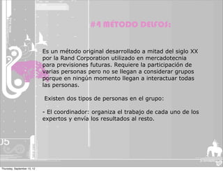 #4 MÉTODO DELFOS:


                             Es un método original desarrollado a mitad del siglo XX
                             por la Rand Corporation utilizado en mercadotecnia
                             para previsiones futuras. Requiere la participación de
                             varias personas pero no se llegan a considerar grupos
                             porque en ningún momento llegan a interactuar todas
                             las personas.

                             Existen dos tipos de personas en el grupo:

                             - El coordinador: organiza el trabajo de cada uno de los
                             expertos y envía los resultados al resto.




Thursday, September 13, 12
 