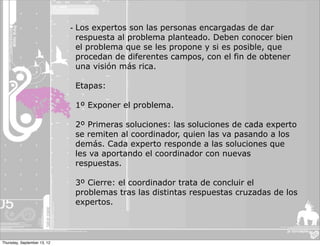 - Los expertos son las personas encargadas de dar
                               respuesta al problema planteado. Deben conocer bien
                               el problema que se les propone y si es posible, que
                               procedan de diferentes campos, con el fin de obtener
                               una visión más rica.

                              Etapas:

                              1º Exponer el problema.

                              2º Primeras soluciones: las soluciones de cada experto
                              se remiten al coordinador, quien las va pasando a los
                              demás. Cada experto responde a las soluciones que
                              les va aportando el coordinador con nuevas
                              respuestas.

                              3º Cierre: el coordinador trata de concluir el
                              problemas tras las distintas respuestas cruzadas de los
                              expertos.



Thursday, September 13, 12
 