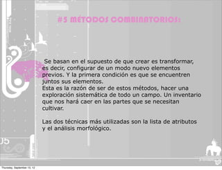 #5 MÉTODOS COMBINATORIOS:



                              Se basan en el supuesto de que crear es transformar,
                             es decir, configurar de un modo nuevo elementos
                             previos. Y la primera condición es que se encuentren
                             juntos sus elementos.
                             Esta es la razón de ser de estos métodos, hacer una
                             exploración sistemática de todo un campo. Un inventario
                             que nos hará caer en las partes que se necesitan
                             cultivar.

                             Las dos técnicas más utilizadas son la lista de atributos
                             y el análisis morfológico.




Thursday, September 13, 12
 