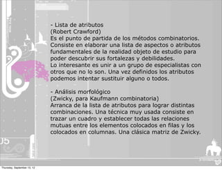 - Lista de atributos
                             (Robert Crawford)
                             Es el punto de partida de los métodos combinatorios.
                             Consiste en elaborar una lista de aspectos o atributos
                             fundamentales de la realidad objeto de estudio para
                             poder descubrir sus fortalezas y debilidades.
                             Lo interesante es unir a un grupo de especialistas con
                             otros que no lo son. Una vez definidos los atributos
                             podemos intentar sustituir alguno o todos.

                             - Análisis morfológico
                             (Zwicky, para Kaufmann combinatoria)
                             Arranca de la lista de atributos para lograr distintas
                             combinaciones. Una técnica muy usada consiste en
                             trazar un cuadro y establecer todas las relaciones
                             mutuas entre los elementos colocados en filas y los
                             colocados en columnas. Una clásica matriz de Zwicky.




Thursday, September 13, 12
 