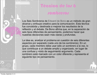Técnica de los 6
                                                 sombreros
                             Los Seis Sombreros de Edward de Bono es un método de gran
                             alcance y enfoque creativo para la comunicación. Esta técnica
                             fue concebida y destinada a mejorar los resultados de la
                             reflexión y el debate. De Bono afirma que, en la separación de
                             seis tipos diferentes de pensamiento, podemos hacer que
                             nuestras decisiones sean más claras y profundas.

                             La idea es, analizar el problema en cuestión de seis diferentes
                             aspectos por separado (cada uno de los sombreros). En un
                             grupo, cada miembro debe usar sólo un sombrero a la vez, lo
                             que contribuye a un debate amplio y organizado, en lugar de
                             una confusa y mixto de seguimiento argumento. Cada
                             sombrero está marcado con un color diferente y representa el
                             siguiente tipo de pensamiento.




Thursday, September 13, 12
 