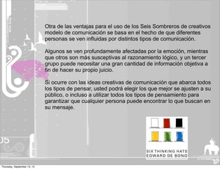 Otra de las ventajas para el uso de los Seis Sombreros de creativos
                             modelo de comunicación se basa en el hecho de que diferentes
                             personas se ven influidas por distintos tipos de comunicación.

                             Algunos se ven profundamente afectadas por la emoción, mientras
                             que otros son más susceptivas al razonamiento lógico, y un tercer
                             grupo puede necesitar una gran cantidad de información objetiva a
                             fin de hacer su propio juicio.

                             Si ocurre con las ideas creativas de comunicación que abarca todos
                             los tipos de pensar, usted podrá elegir los que mejor se ajusten a su
                             público, o incluso a utilizar todos los tipos de pensamiento para
                             garantizar que cualquier persona puede encontrar lo que buscan en
                             su mensaje.




Thursday, September 13, 12
 