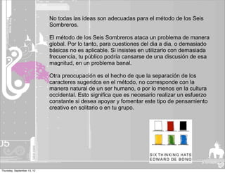 No todas las ideas son adecuadas para el método de los Seis
                             Sombreros.

                             El método de los Seis Sombreros ataca un problema de manera
                             global. Por lo tanto, para cuestiones del dia a dia, o demasiado
                             básicas no es aplicable. Si insistes en utilizarlo con demasiada
                             frecuencia, tu público podría cansarse de una discusión de esa
                             magnitud, en un problema banal.

                             Otra preocupación es el hecho de que la separación de los
                             caracteres sugeridos en el método, no corresponde con la
                             manera natural de un ser humano, o por lo menos en la cultura
                             occidental. Esto significa que es necesario realizar un esfuerzo
                             constante si desea apoyar y fomentar este tipo de pensamiento
                             creativo en solitario o en tu grupo.




Thursday, September 13, 12
 