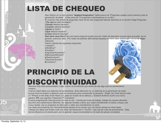 LISTA DE CHEQUEO
                                               Alex Osborn en su libro pionero "Applied Imagination" habla acerca de "Preguntas usadas como incentivo para la
                                               generación de ideas", y lista cerca de 75 preguntas incentivadoras en su libro.
                                               El conjunto más simple de preguntas viene de las seis preguntas básicas descritas en la sección Haga Preguntas.
                                               1.Por qué es esto necesario?
                                               2.Dónde deberia hacerse?
                                               3.Cuándo debería hacerse?
                                               4.Quién lo haría?
                                               5.Qué debería hacerse?
                                               6.Cómo debería hacerse?
                                               Qué otros usos tiene? es una buena pregunta puesto que por medio de descubrir nuevos usos se puede, por lo
                                               general, adicionar valor. Por medio de plantear alternativas basadas en otros usos, podría salir a la luz la mejor
                                               utilización.
                                               Osborn planteó las siguientes preguntas:
                                               1.Adaptar?
                                               2.Modificar?
                                               3.Sustituir?
                                               4.Agrandar/Aumentar?
                                               5.Minimizar/Eliminar?
                                               6.Reestructurar?
                                               7.Reversar/Invertir?
                                               8.Combinar?




                             PRINCIPIO DE LA
                             DISCONTINUIDAD
                             Mientras más esté acostumbtado a algo, menor es el estímulo que recibe de ese algo para su pensamiento
                             creativo.
                             Cuando usted altera sus patrones de pensamiento, dicha alteración es un estímulo en la generación de ideas
                             porque forza al cerebro a elaborar nuevas conexiones para comprender la situación. Roger van Oech llama a esto
                             un "Whack on the Side of the Head" (un golpe en el lado de la cabeza), y Edward de Bono acuñó una nueva
                             palabra, PO, que significa "Operación Provocadora".
                             Ensaye programando interrupciones durante su día. Cambie las horas de trabajo, trabaje de manera diferente,
                             escuche una radioemisora diferente, lea algunas revistas y libros que usted normalmente no leería, ensaye una
                             nueva receta, vea un programa de televisión o video que normalmente no vería.
                             Las ideas provocadoras son frecuentemente piedras en el camino que nos hacen pensar en otras ideas.
                             Trabaje con ideas que limiten unas con otras, tal interacción o "fricción" crea nuevas rutas de pensamiento. Esta
                             técnica floreció en el oriente pero, por lo general, causa incomodidad en el modo de pensar occidental.



Thursday, September 13, 12
 