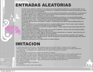 ENTRADAS ALEATORIAS
                                       El método de las "Palabras Aleatorias" es una poderosa técnica de pensamiento lateral que es muy fácil de utilizar. Es por
                                       mucho la más simples de todas las técnicas de creatividad y es ampliamente utilizada por la gente que necesita crear nuevas
                                       ideas (por ejemplo, para nueavos productos).
                                       Los eventos "iluminadores" nos permiten penetrar en nuestros patrones de pensamiento en punto diferente. La asociación de
                                       una palabra aplicada a una situación "fuera de contexto" genera nuevas conexiones en nuestra mente, produciendo con
                                       frecuencia un efecto "Eureka" instnatáneo, una idea o intuición.
                                       Se dice que Newton tuvo la idea de la gravedad cuando fue golpeado en la cabeza por una manzana mientras estaba
                                       sentado debajo de un árbol. No es necesario sentarse debajo de los árboloes y esperar que una manzana caiga; podemos
                                       levantarnos y sacudir el árbol. Podemos producir nuestros propios eventos "iluminadores".
                                       Las entradas aleatorias pueden ser palabras o imágenes. Algunas técnicas para obtener palabras aleatorias (deben ser
                                       sustantivos) son:
                                       Tenega una bolsa llena de miles de palabras escritas en pequeñas tarjetas de papel. Cierre los ojos, y sace una palabra.
                                       Abra un diccionario o un periódico en una página al azar y escoja una palabra.
                                       Use un programa de computador que produzca una palabra aleatoria. Tengo el programa Hypercard para Apple Macintoch
                                       que usa una lista de 236 palabras.
                                       Haga su propia lista de 60 palabras. Mire su reloj y tome nota de los segundos, Use ese número para escoger la palabra.
                                       Es importante utilizar la primera palabra que usted encuentre.
                                       Una vez haya escogido una palabra, haga una lista de sus atributos o asociaciones con la palabra. Luego revise cada uno
                                       de esos puntos y vea cómo aplica al problema que está resolviendo.
                                       Cómo funciona? El cerebro es un sistema que se auto-organiza y es muy bueno para hacer conexiones. Casi cualquier
                                       palabra aleatoria estimulará ideas sobre el asunto. Siga las asociaciones y funciones de la palabra escogida, utilice tambien
                                       aspectos de la palabra como metáforas.
                                       Posiblemente usted querrá haer un mapa mental con la palabra aleatoria.



                             IMITACION
                             Es válido imitar ideas de otros como un paso preparatorio para el pensamiento original. Ensaye lo que los "grandes"
                             creadores han hecho: imitar, imitar, imitar. Después que usted haya imitado lo suficiente, encontrará sus propias preferencias
                             y su propio estilo. La originalidad es el resultado natural de la búsqueda sincera de la creatividad.
                             Isaac Newton dijo:
                             "Si he visto más lejos es porque me he parado en los hombros de gigantes"
                             Tal como los Beatles comenzaron interpretando melodías de otros, J.S. Bach terminó ciego en su vejez copiando partituras de
                             otros músicos (para su estudio personal), Beethoven compuso basados en temas de su tiempo, y los musicos de Jazz
                             insertan melodias populares en medio de sus interpretaciones improvisadas. Las ideas están en constante movimiento aun a
                             pesar de las patentes y los derechos de autor! Ciertamente, las ideas pueden ser explotadas con mentalidad comercial, tal
                             como ocurre con cualquier otro recurso. Pero si usted realmente comprende una idea, esta es suya.
                             Dean Willian R. Inge dijo:
                             "Qué es originalidad? Plagio no detectado."
                             T. S. Eliot dijo:
                             "El poeta inmaduro imita; el poeta maduro plagia."




Thursday, September 13, 12
 