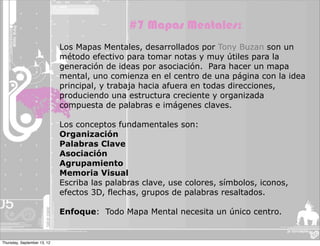 #7 Mapas Mentales:
                             Los Mapas Mentales, desarrollados por Tony Buzan son un
                             método efectivo para tomar notas y muy útiles para la
                             generación de ideas por asociación. Para hacer un mapa
                             mental, uno comienza en el centro de una página con la idea
                             principal, y trabaja hacia afuera en todas direcciones,
                             produciendo una estructura creciente y organizada
                             compuesta de palabras e imágenes claves.

                             Los conceptos fundamentales son:
                             Organización
                             Palabras Clave
                             Asociación
                             Agrupamiento
                             Memoria Visual
                             Escriba las palabras clave, use colores, símbolos, iconos,
                             efectos 3D, flechas, grupos de palabras resaltados.

                             Enfoque: Todo Mapa Mental necesita un único centro.


Thursday, September 13, 12
 
