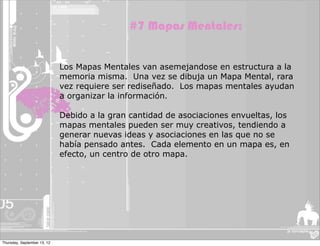 #7 Mapas Mentales:


                             Los Mapas Mentales van asemejandose en estructura a la
                             memoria misma. Una vez se dibuja un Mapa Mental, rara
                             vez requiere ser rediseñado. Los mapas mentales ayudan
                             a organizar la información.

                             Debido a la gran cantidad de asociaciones envueltas, los
                             mapas mentales pueden ser muy creativos, tendiendo a
                             generar nuevas ideas y asociaciones en las que no se
                             había pensado antes. Cada elemento en un mapa es, en
                             efecto, un centro de otro mapa.




Thursday, September 13, 12
 