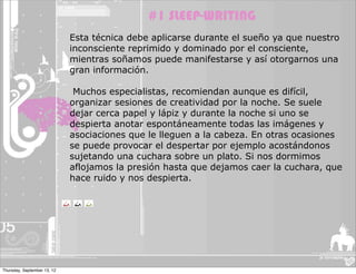 #1 SLEEP-WRITING
                             Esta técnica debe aplicarse durante el sueño ya que nuestro
                             inconsciente reprimido y dominado por el consciente,
                             mientras soñamos puede manifestarse y así otorgarnos una
                             gran información.

                              Muchos especialistas, recomiendan aunque es difícil,
                             organizar sesiones de creatividad por la noche. Se suele
                             dejar cerca papel y lápiz y durante la noche si uno se
                             despierta anotar espontáneamente todas las imágenes y
                             asociaciones que le lleguen a la cabeza. En otras ocasiones
                             se puede provocar el despertar por ejemplo acostándonos
                             sujetando una cuchara sobre un plato. Si nos dormimos
                             aflojamos la presión hasta que dejamos caer la cuchara, que
                             hace ruido y nos despierta.




Thursday, September 13, 12
 