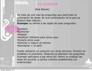 #2 SCAMPER
                                             (Bob Eberle)

                             Se trata de una lista de preguntas que estimulan la
                             generación de ideas. Es una continuación de la que ya
                             elaboró Alex Osborn.
                             Scamper se refiere a las siglas de esas preguntas:

                             •Sustituir
                             •Combinar
                             •Adaptar
                             •Modificar Utilizarlo para otros usos
                             •Ponerle otros usos
                             •Eliminar o reducir al mínimo
                             •Reordenar = Invertir
                             Puede utilizarse en conjunto con otras técnicas. Primero se
                             establece el problema. Después se plantean las preguntas
                             Scamper aplicadas a ese tema.Por último se evalúan las
                             ideas de acuerdo a ciertos criterios establecidos con
                             anterioridad.


Thursday, September 13, 12
 