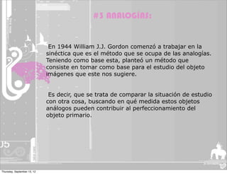 #3 ANALOGÍAS:


                              En 1944 William J.J. Gordon comenzó a trabajar en la
                             sinéctica que es el método que se ocupa de las analogías.
                             Teniendo como base esta, planteó un método que
                             consiste en tomar como base para el estudio del objeto
                             imágenes que este nos sugiere.


                              Es decir, que se trata de comparar la situación de estudio
                             con otra cosa, buscando en qué medida estos objetos
                             análogos pueden contribuir al perfeccionamiento del
                             objeto primario.




Thursday, September 13, 12
 