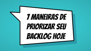 7 maneiras de
priorizar seu
backlog hoje
 