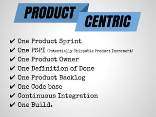PRODUCT
CENTRIC
✔ One Product Sprint
✔ One PSPI (Potentially Shippable Product Increment)
✔ One Product Owner
✔ One Definition of Done
✔ One Product Backlog
✔ One Code base
✔ Continuous Integration
✔ One Build.