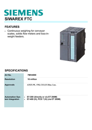 FEATURES
SIWAREX FTC
• Continuous weighing for conveyor
scales, solids flow meters and loss-in-
weight feeders.
SPECIFICATIONS
Art No. 7MH4900
Resolution 16 million
Approvals ATEX 95, FM, CULUS Haz. Loc.
Automation Sys-
tem Integration
• S7-300 (directly or via ET 200M)
• S7-400 (H), PCS 7 (H) (via ET 200M)
 