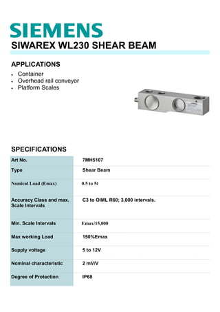 APPLICATIONS
SIWAREX WL230 SHEAR BEAM
• Container
• Overhead rail conveyor
• Platform Scales
SPECIFICATIONS
Art No. 7MH5107
Type Shear Beam
Nomical Load (Emax) 0.5 to 5t
Accuracy Class and max.
Scale Intervals
C3 to OIML R60; 3,000 intervals.
Min. Scale Intervals Emax/15,000
Max working Load 150%Emax
Supply voltage 5 to 12V
Nominal characteristic 2 mV/V
Degree of Protection IP68
 