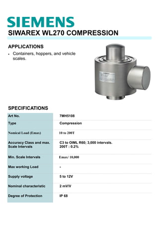 APPLICATIONS
SIWAREX WL270 COMPRESSION
• Containers, hoppers, and vehicle
scales.
SPECIFICATIONS
Art No. 7MH5108
Type Compression
Nomical Load (Emax) 10 to 200T
Accuracy Class and max.
Scale Intervals
C3 to OIML R60; 3,000 intervals.
200T : 0.2%
Min. Scale Intervals Emax/ 10,000
Max working Load -
Supply voltage 5 to 12V
Nominal characteristic 2 mV/V
Degree of Protection IP 68
 