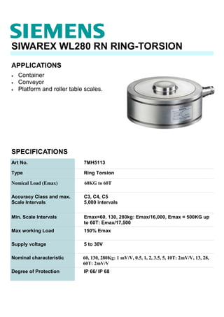 APPLICATIONS
SIWAREX WL280 RN RING-TORSION
• Container
• Conveyor
• Platform and roller table scales.
SPECIFICATIONS
Art No. 7MH5113
Type Ring Torsion
Nomical Load (Emax) 60KG to 60T
Accuracy Class and max.
Scale Intervals
C3, C4, C5
5,000 intervals
Min. Scale Intervals Emax=60, 130, 280kg: Emax/16,000, Emax = 500KG up
to 60T: Emax/17,500
Max working Load 150% Emax
Supply voltage 5 to 30V
Nominal characteristic 60, 130, 280Kg: 1 mV/V, 0.5, 1, 2, 3.5, 5, 10T: 2mV/V, 13, 28,
60T: 2mV/V
Degree of Protection IP 66/ IP 68
 