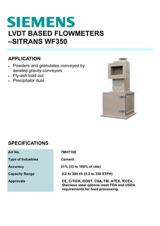 LVDT BASED FLOWMETERS
–SITRANS WF350
• Powders and granulates conveyed by
aerated gravity conveyors
• Fly-ash load out
• Precipitator dust
SPECIFICATIONS
Art No. 7MH7106
Type of Industries Cement
Accuracy ±1% (33 to 100% of rate)
Capacity Range 0.2 to 300 t/h (0.2 to 330 STPH)
Approvals CE, C-TICK, GOST, CSA, FM, ATEX, IECEx,
Stainless steel options meet FDA and USDA
requirements for food processing.
APPLICATION
 