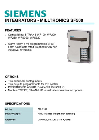 OPTIONS
INTEGRATORS - MILLTRONICS SF500
• Compatibility: SITRANS WF100, WF200,
WF250, WFS300, WFS320
• Alarm Relay: Five programmable SPST
Form A contacts rated 5A at 250V AC non-
inductive, reversible.
SPECIFICATIONS
Art No. 7MH7156
Approvals CSANRTL/C, FM, CE, C-TICK, GOST
Display Output Rate, totalized weight, PID, batching
FEATURES
• Two additional analog inputs
• Two outputs programmable for PID control
• PROFIBUS DP, AB RIO, DeviceNet, ProfiNet IO,
• Modbus TCP I/P, EtherNet I/P industrial communication options
 