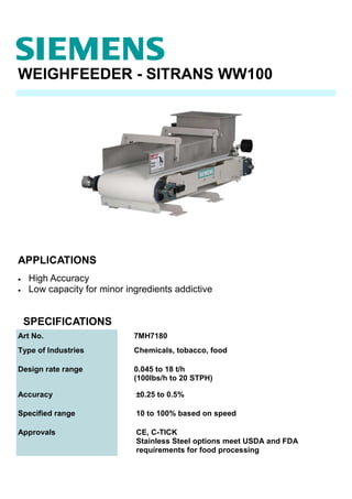 WEIGHFEEDER - SITRANS WW100
APPLICATIONS
Art No. 7MH7180
Type of Industries Chemicals, tobacco, food
Design rate range 0.045 to 18 t/h
(100lbs/h to 20 STPH)
Accuracy ±0.25 to 0.5%
Specified range 10 to 100% based on speed
Approvals CE, C-TICK
Stainless Steel options meet USDA and FDA
requirements for food processing
SPECIFICATIONS
• High Accuracy
• Low capacity for minor ingredients addictive
 