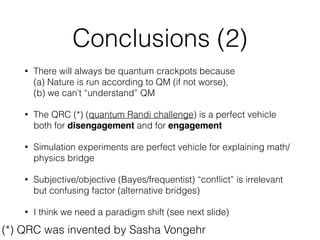 Conclusions (1)
• We have to be worried about what we are teaching young
physicists
• We have to be worried that (AFAIK) no science journalist ever
yet understood Bell’s theorem (cf. Werner’s ping-pong ball test)
• Communication between different ﬁelds of science is difﬁcult
and we need to come more often to Växjö to learn how to do it
• How can we explain Bell’s theorem to smart teenagers?
• Why can’t we explain it to journalists?
 