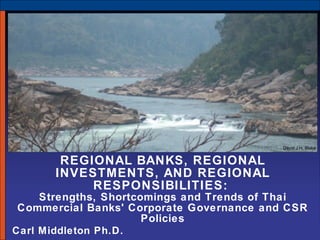 REGIONAL BANKS, REGIONAL INVESTMENTS, AND REGIONAL RESPONSIBILITIES:  Strengths, Shortcomings and Trends of Thai Commercial Banks' Corporate Governance and CSR Policies Carl Middleton Ph.D.  David J.H. Blake 