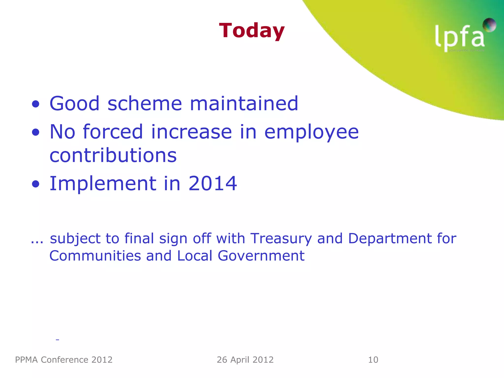 Today


   • Good scheme maintained
   • No forced increase in employee
     contributions
   • Implement in 2014

   … subject to final sign off with Treasury and Department for
      Communities and Local Government




        –


PPMA Conference 2012         26 April 2012        10
 