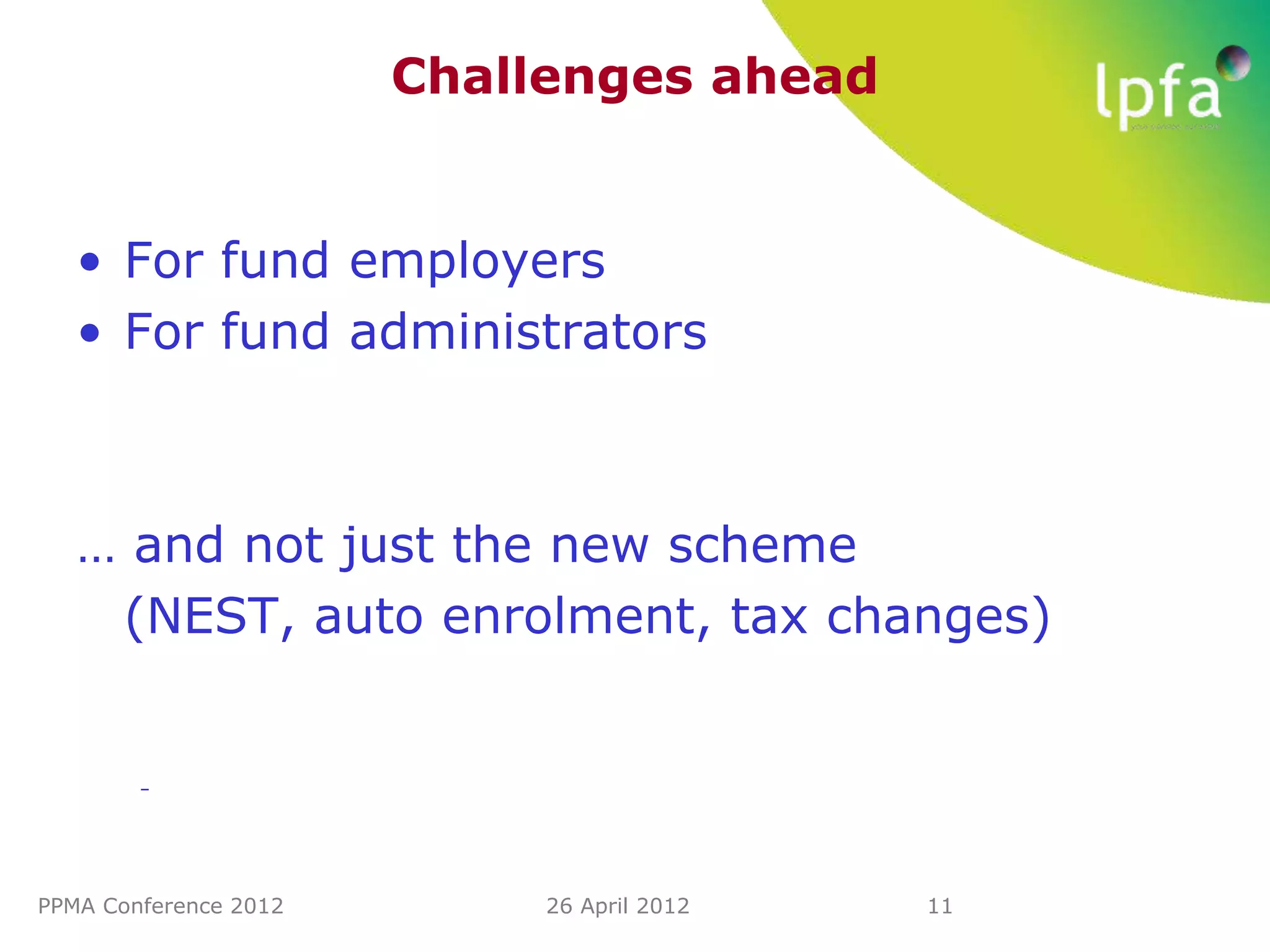 Challenges ahead


   • For fund employers
   • For fund administrators



   … and not just the new scheme
    (NEST, auto enrolment, tax changes)


        –




PPMA Conference 2012        26 April 2012   11
 