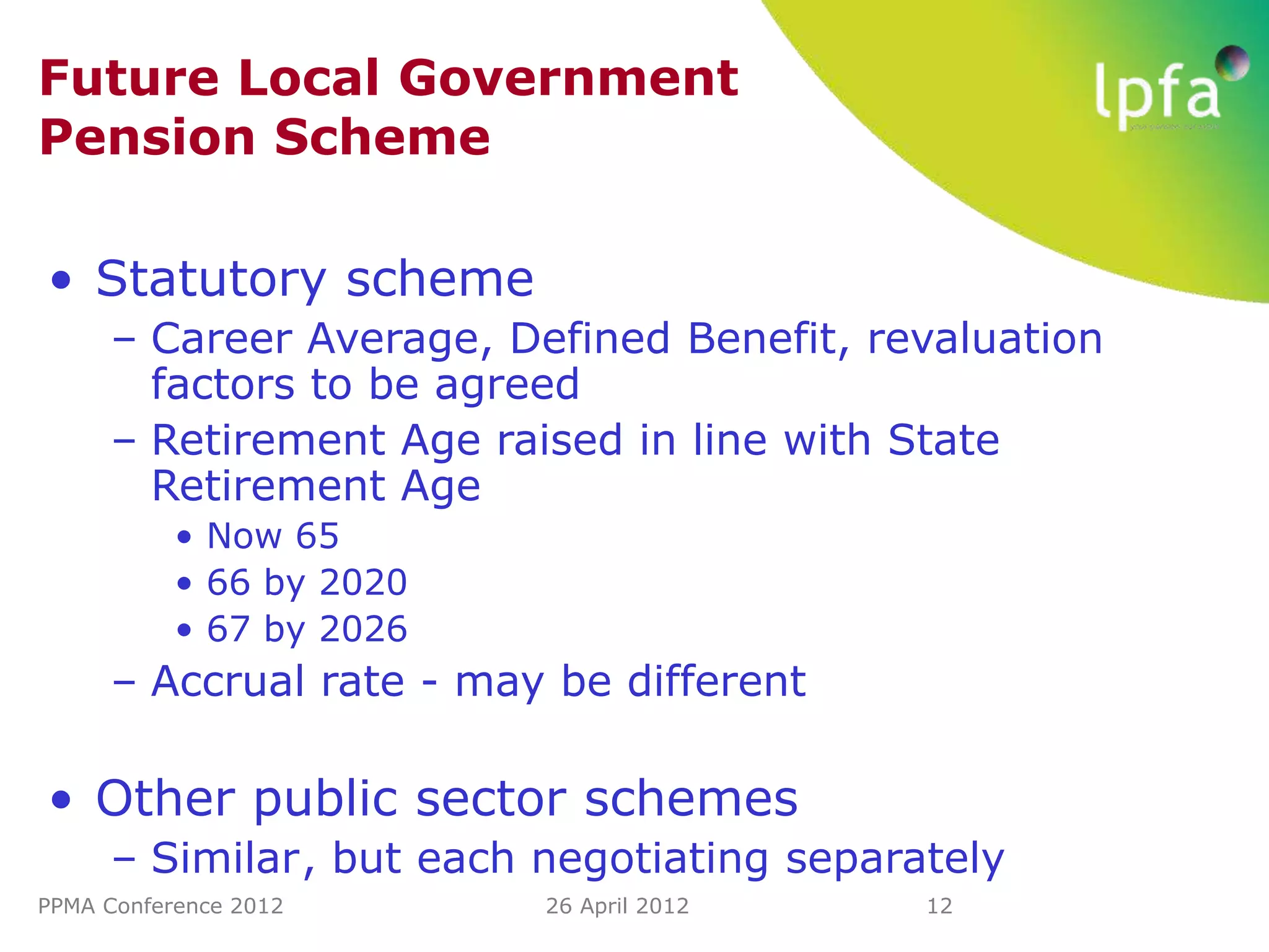 Future Local Government
Pension Scheme

• Statutory scheme
     – Career Average, Defined Benefit, revaluation
       factors to be agreed
     – Retirement Age raised in line with State
       Retirement Age
           • Now 65
           • 66 by 2020
           • 67 by 2026
     – Accrual rate - may be different

• Other public sector schemes
     – Similar, but each negotiating separately
PPMA Conference 2012      26 April 2012    12
 