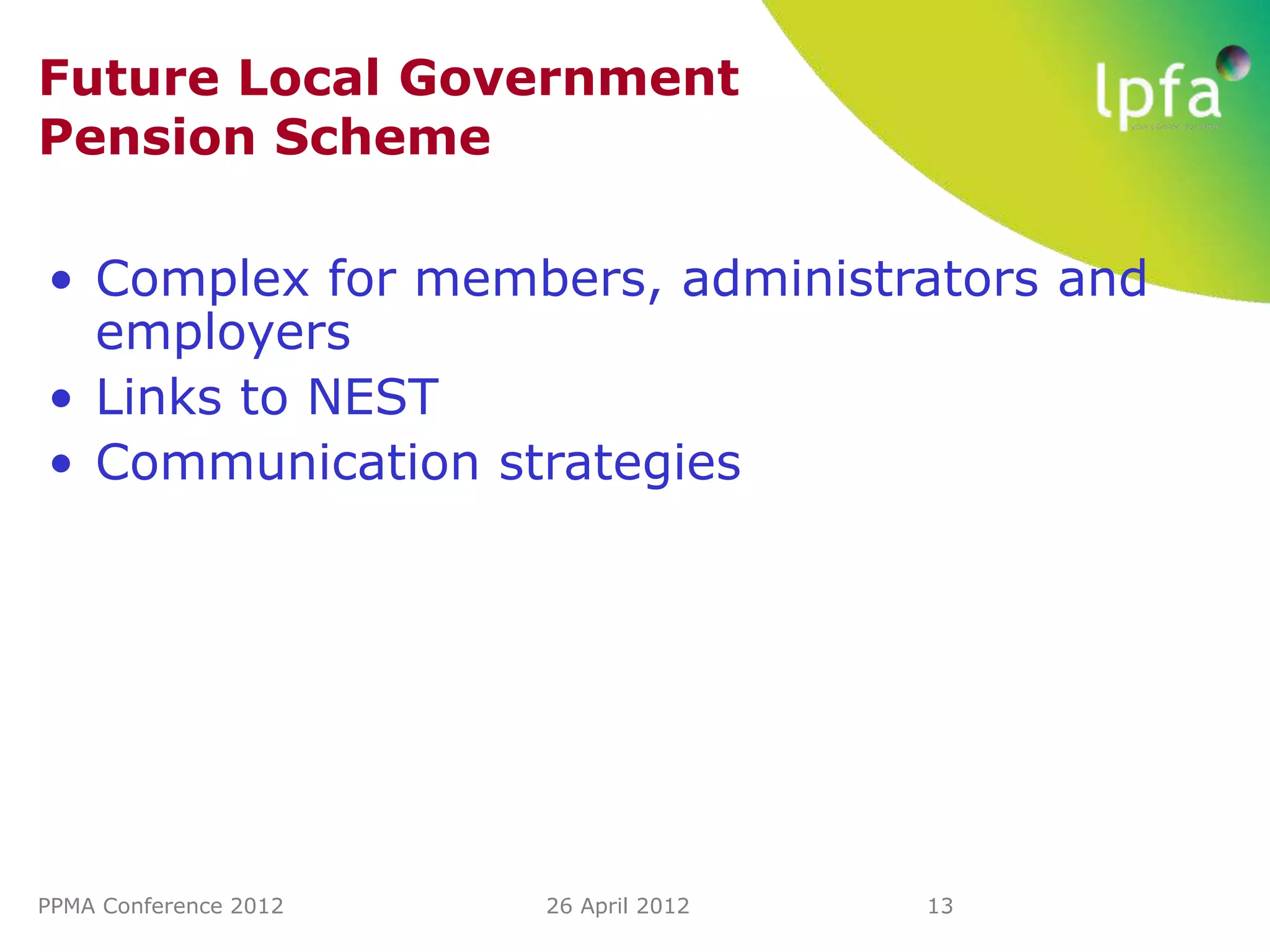 Future Local Government
Pension Scheme

• Complex for members, administrators and
  employers
• Links to NEST
• Communication strategies




PPMA Conference 2012   26 April 2012   13
 