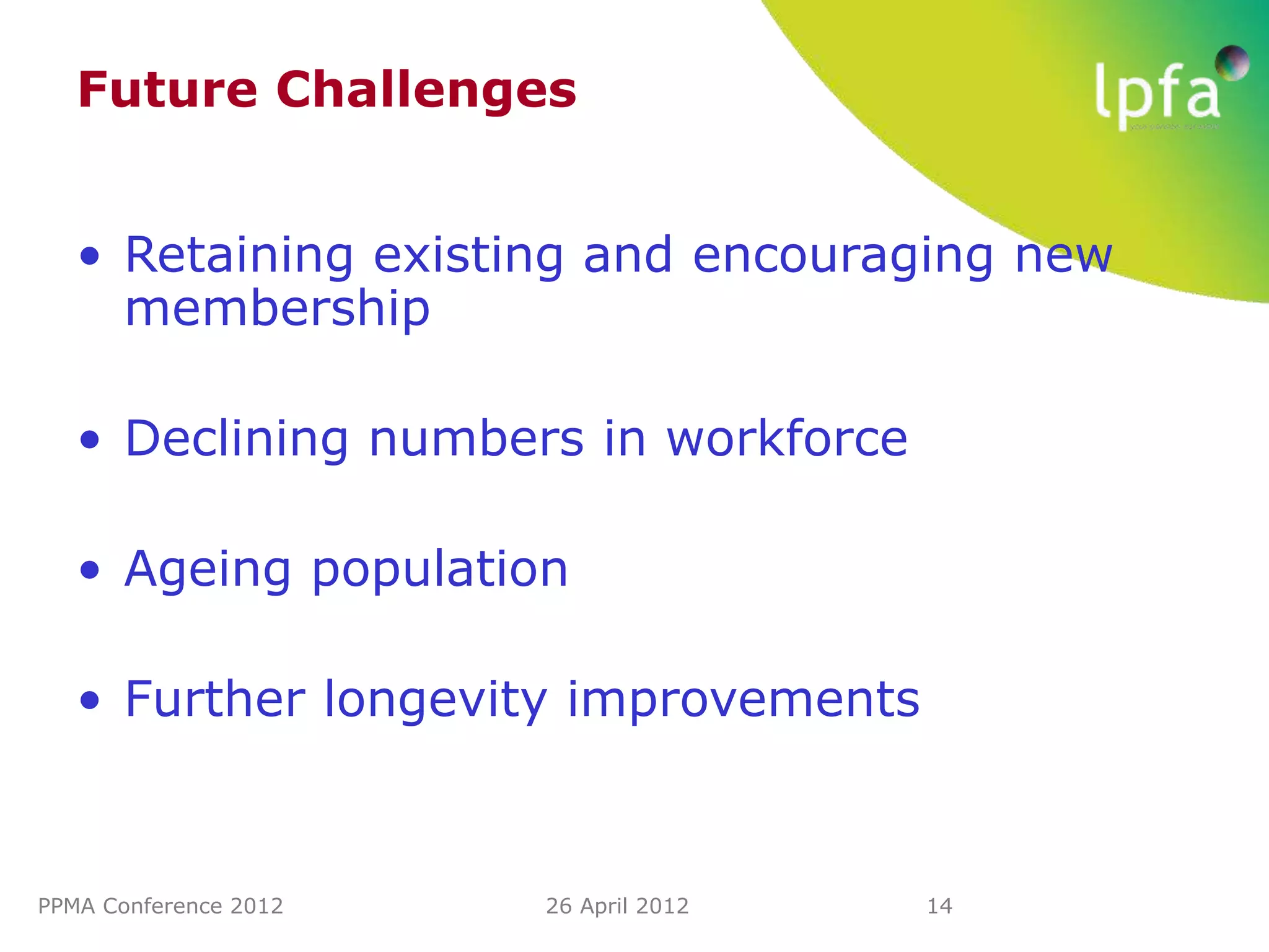 Future Challenges


   • Retaining existing and encouraging new
     membership

   • Declining numbers in workforce

   • Ageing population

   • Further longevity improvements



PPMA Conference 2012   26 April 2012   14
 