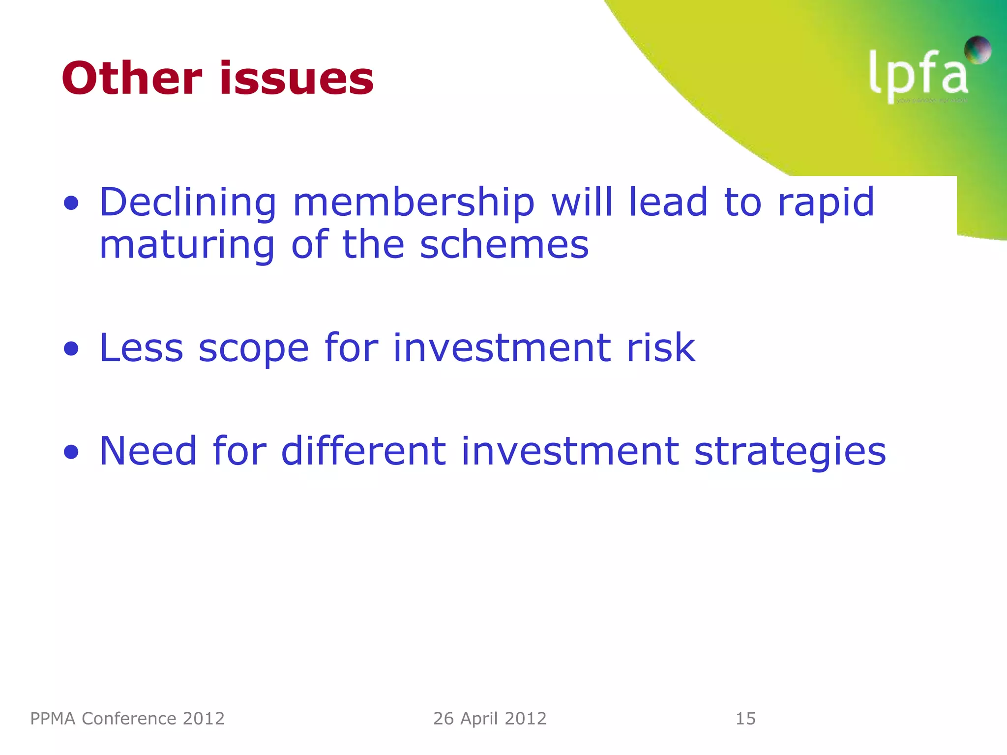 Other issues

   • Declining membership will lead to rapid
     maturing of the schemes

   • Less scope for investment risk

   • Need for different investment strategies




PPMA Conference 2012   26 April 2012   15
 