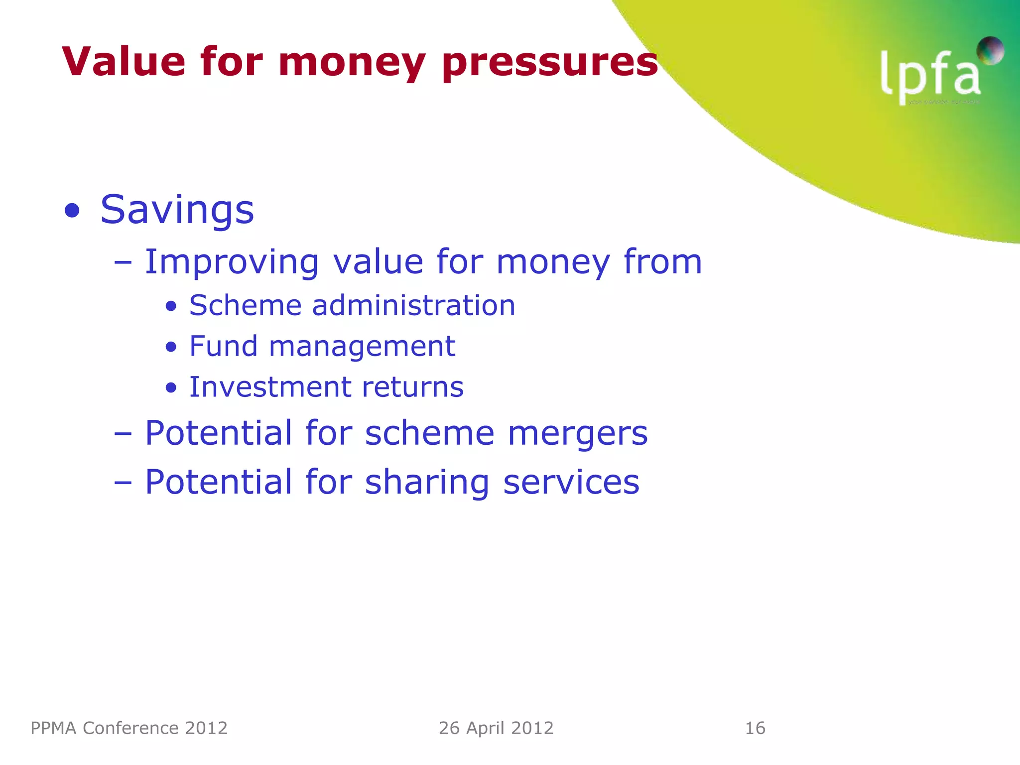 Value for money pressures


   • Savings
        – Improving value for money from
             • Scheme administration
             • Fund management
             • Investment returns
        – Potential for scheme mergers
        – Potential for sharing services




PPMA Conference 2012          26 April 2012   16
 